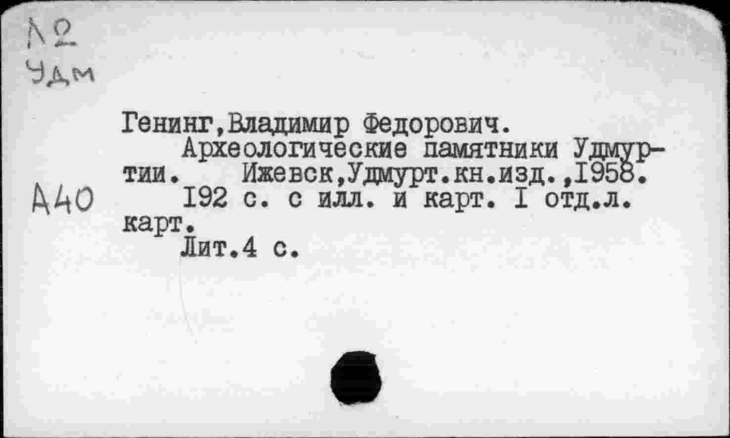 ﻿
Генинг,Владимир Федорович.
Археологические памятники У, тии.	Ижевск,Удмурт.кн.изд.»I
/ХАО 192 с. с илл. и карт. I отд карт.
Лит.4 с.